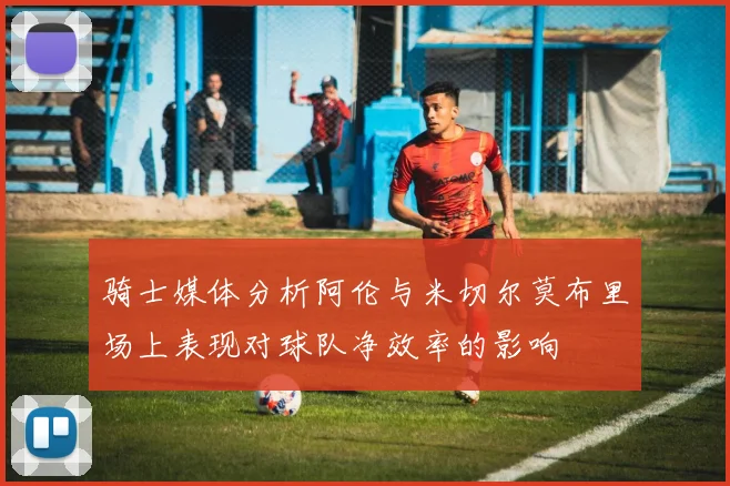 骑士媒体分析阿伦与米切尔莫布里场上表现对球队净效率的影响