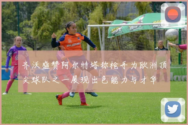 齐沃盛赞阿尔特塔称枪手为欧洲顶尖球队之一展现出色能力与才华