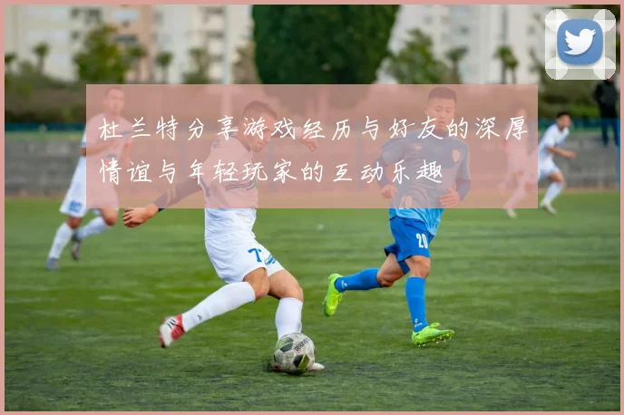 杜兰特分享游戏经历与好友的深厚情谊与年轻玩家的互动乐趣