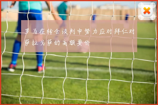 罗马在转会谈判中努力应对拜仁对萨拉戈萨的高额要价