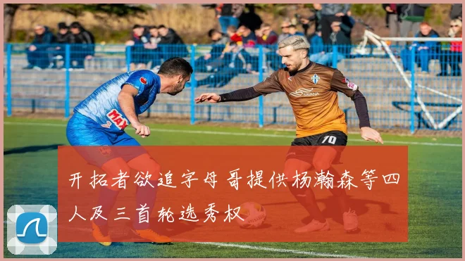 开拓者欲追字母哥提供杨瀚森等四人及三首轮选秀权
