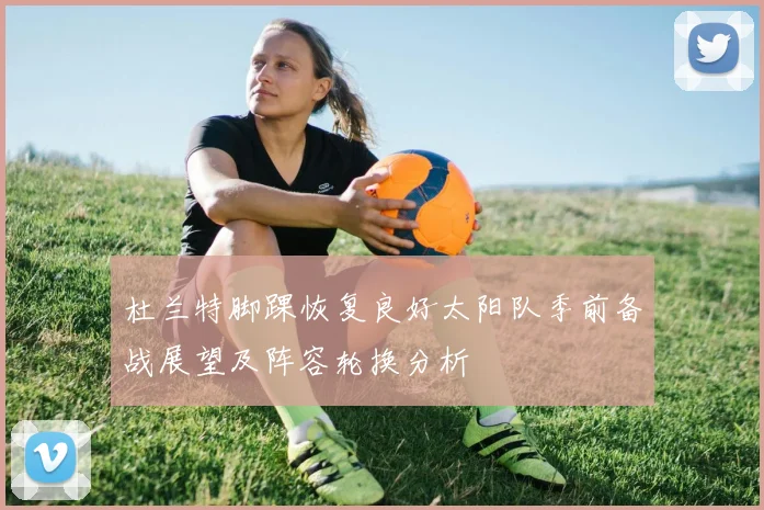 杜兰特脚踝恢复良好太阳队季前备战展望及阵容轮换分析