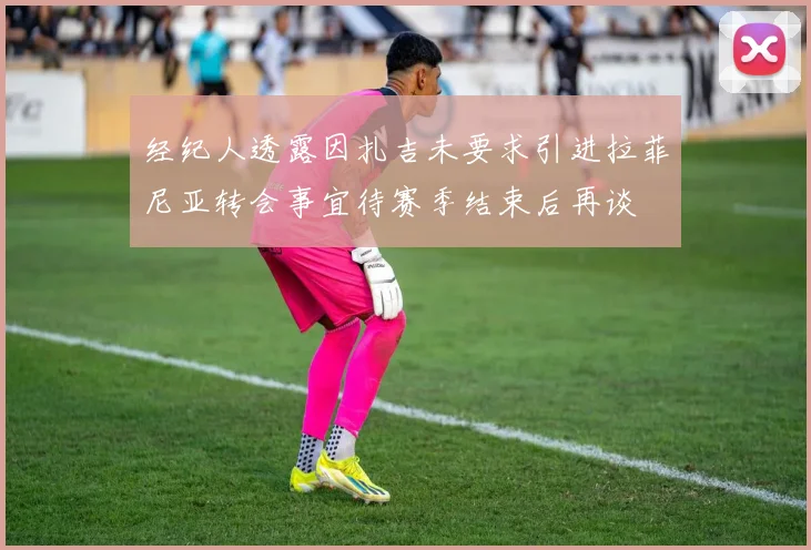 经纪人透露因扎吉未要求引进拉菲尼亚转会事宜待赛季结束后再谈