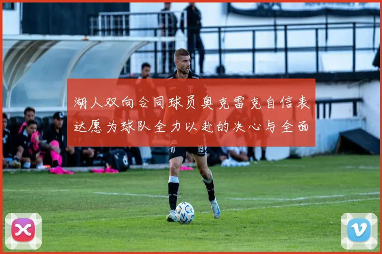 湖人双向合同球员奥克雷克自信表达愿为球队全力以赴的决心与全面能力