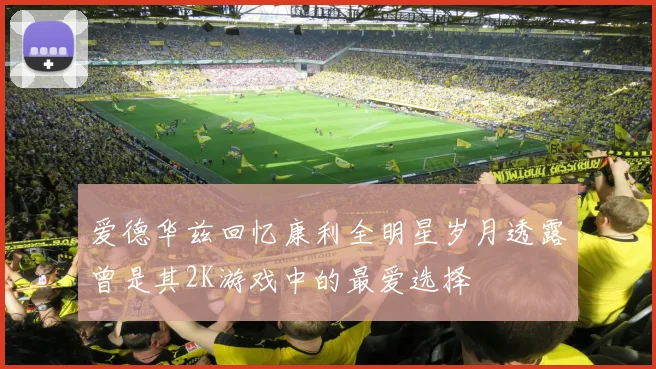 爱德华兹回忆康利全明星岁月透露曾是其2K游戏中的最爱选择