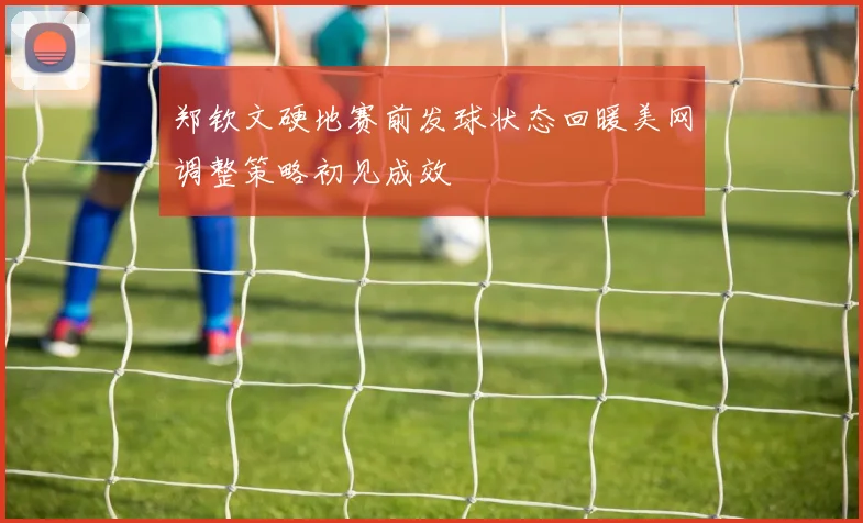 郑钦文硬地赛前发球状态回暖美网调整策略初见成效