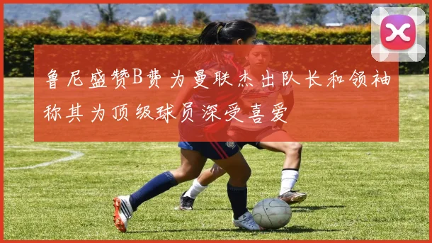 鲁尼盛赞B费为曼联杰出队长和领袖称其为顶级球员深受喜爱