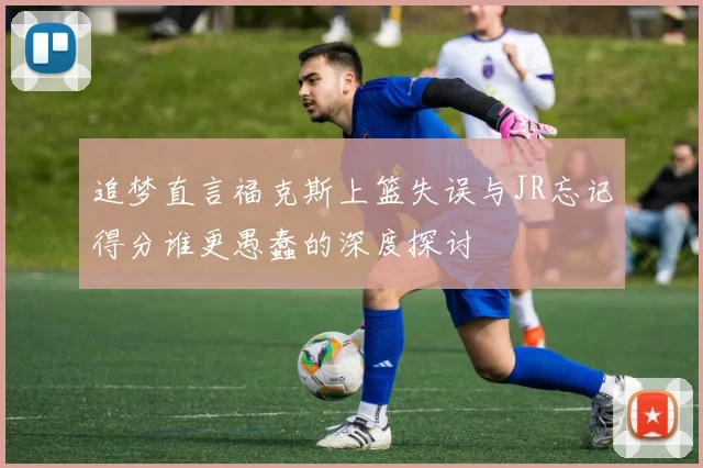 追梦直言福克斯上篮失误与JR忘记得分谁更愚蠢的深度探讨
