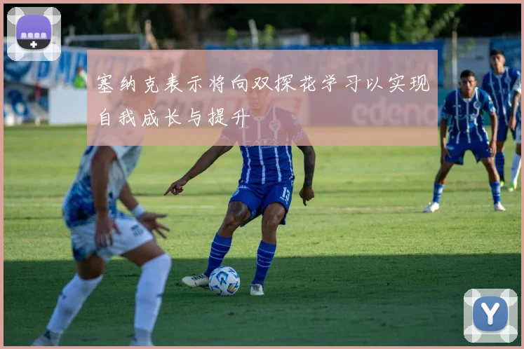 塞纳克表示将向双探花学习以实现自我成长与提升