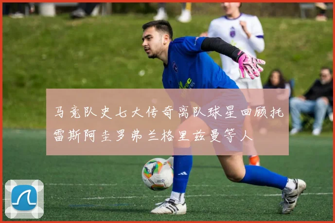 马竞队史七大传奇离队球星回顾托雷斯阿圭罗弗兰格里兹曼等人