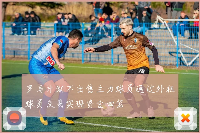 罗马计划不出售主力球员通过外租球员交易实现资金回笼