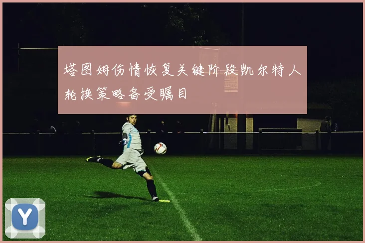 塔图姆伤情恢复关键阶段凯尔特人轮换策略备受瞩目