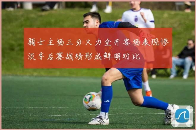 骑士主场三分火力全开客场表现惨淡季后赛战绩形成鲜明对比