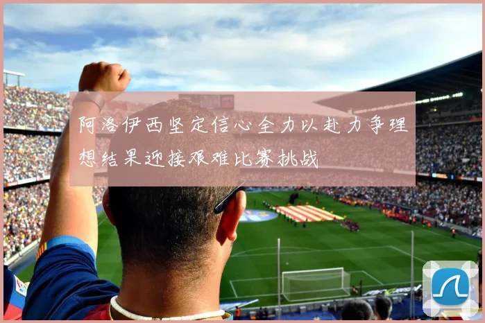阿洛伊西坚定信心全力以赴力争理想结果迎接艰难比赛挑战
