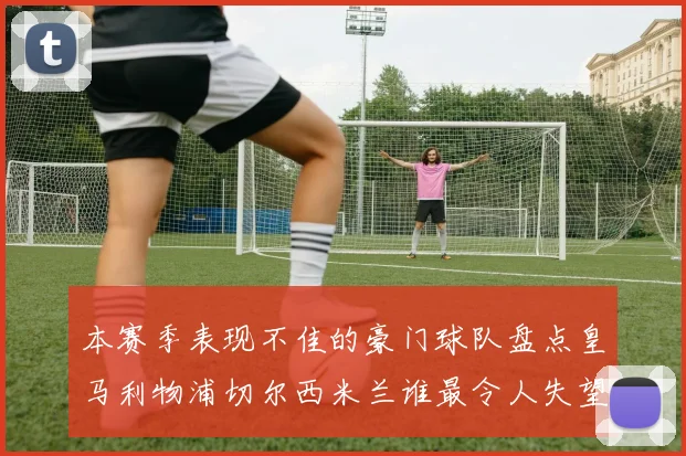 本赛季表现不佳的豪门球队盘点皇马利物浦切尔西米兰谁最令人失望