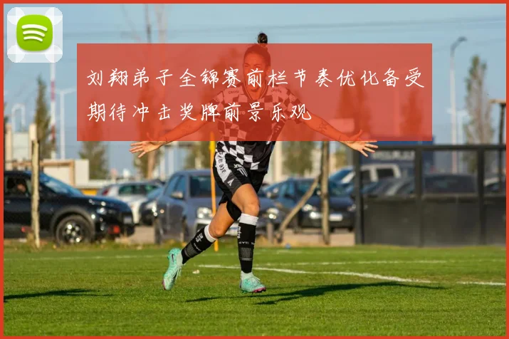 刘翔弟子全锦赛前栏节奏优化备受期待冲击奖牌前景乐观