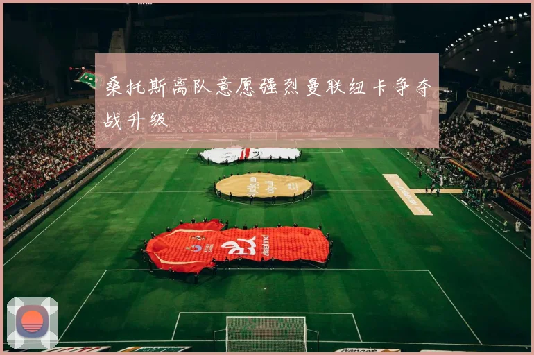 桑托斯离队意愿强烈曼联纽卡争夺战升级