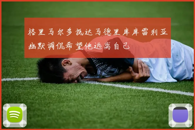 格里马尔多抵达马德里库库雷利亚幽默调侃希望他远离自己