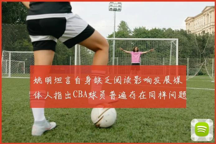 姚明坦言自身缺乏阅读影响发展媒体人指出CBA球员普遍存在同样问题
