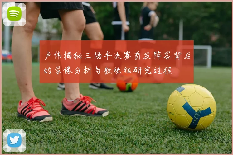 卢伟揭秘三场半决赛首发阵容背后的录像分析与教练组研究过程