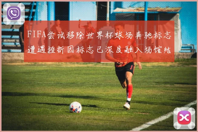 FIFA尝试移除世界杯球场奔驰标志遭遇挫折因标志已深度融入场馆结构