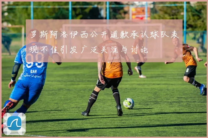 罗斯阿洛伊西公开道歉承认球队表现不佳引发广泛关注与讨论