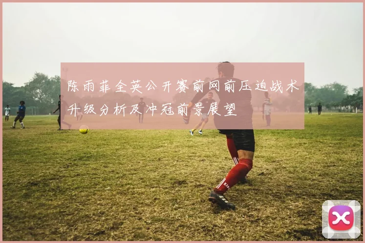 陈雨菲全英公开赛前网前压迫战术升级分析及冲冠前景展望