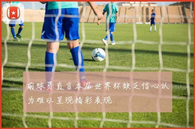前球员直言本届世界杯缺乏信心认为难以呈现精彩表现