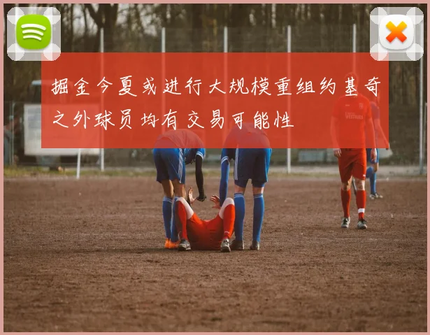 掘金今夏或进行大规模重组约基奇之外球员均有交易可能性