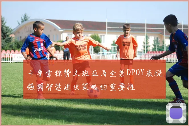卡鲁索称赞文班亚马全票DPOY表现强调智慧进攻策略的重要性