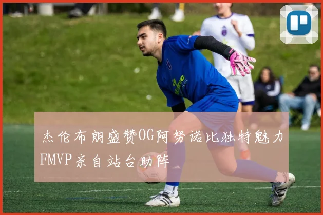 杰伦布朗盛赞OG阿努诺比独特魅力FMVP亲自站台助阵