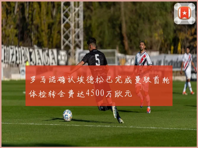罗马诺确认埃德松已完成曼联首轮体检转会费达4500万欧元