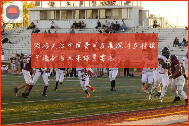 温格关注中国青训发展探讨乡村孩子选材与未来球员需求