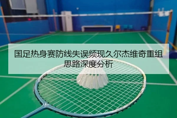 国足热身赛防线失误频现久尔杰维奇重组思路深度分析